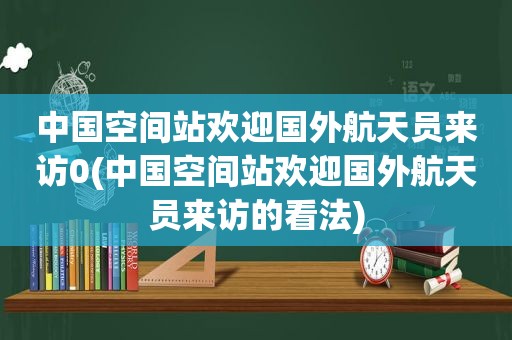 中国空间站欢迎国外航天员来访0(中国空间站欢迎国外航天员来访的看法)