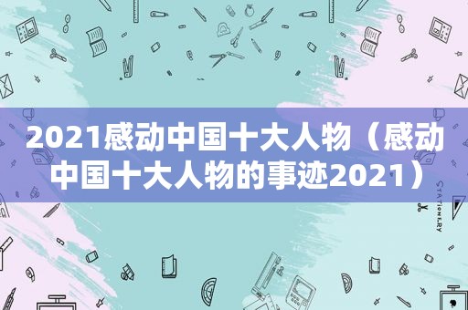 2021感动中国十大人物（感动中国十大人物的事迹2021）