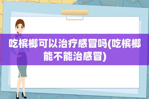 吃槟榔可以治疗感冒吗(吃槟榔能不能治感冒)