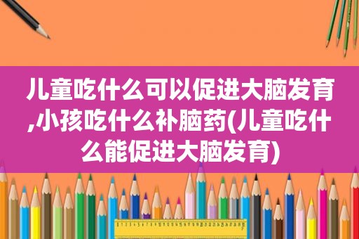 儿童吃什么可以促进大脑发育,小孩吃什么补脑药(儿童吃什么能促进大脑发育)