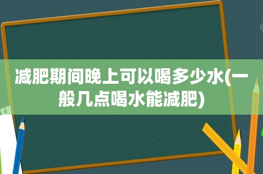 减肥期间晚上可以喝多少水(一般几点喝水能减肥)