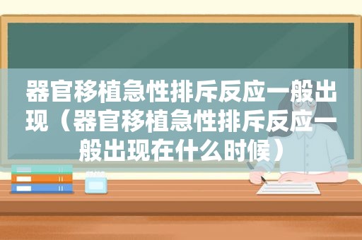 器官移植急性排斥反应一般出现（器官移植急性排斥反应一般出现在什么时候）