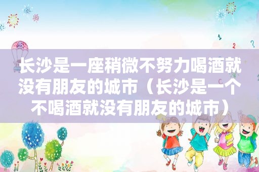 长沙是一座稍微不努力喝酒就没有朋友的城市（长沙是一个不喝酒就没有朋友的城市）