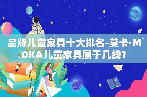 品牌儿童家具十大排名-莫卡·MOKA儿童家具属于几线？