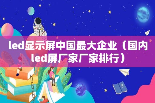 led显示屏中国最大企业（国内led屏厂家厂家排行）