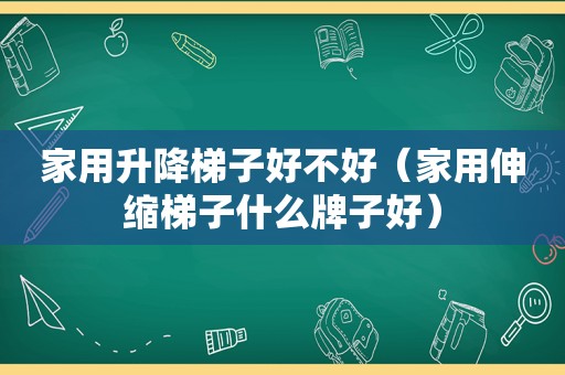 家用升降梯子好不好（家用伸缩梯子什么牌子好）