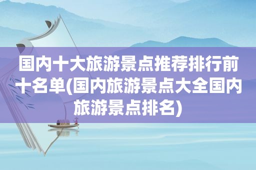 国内十大旅游景点推荐排行前十名单(国内旅游景点大全国内旅游景点排名)