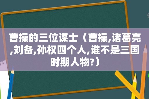 曹操的三位谋士（曹操,诸葛亮,刘备,孙权四个人,谁不是三国时期人物?）