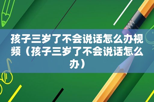 孩子三岁了不会说话怎么办视频（孩子三岁了不会说话怎么办）