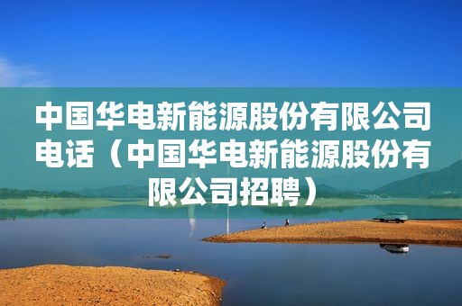 中国华电新能源股份有限公司电话（中国华电新能源股份有限公司招聘）