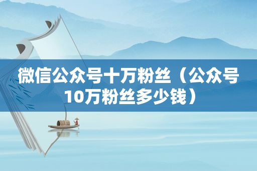 微信公众号十万粉丝（公众号10万粉丝多少钱）