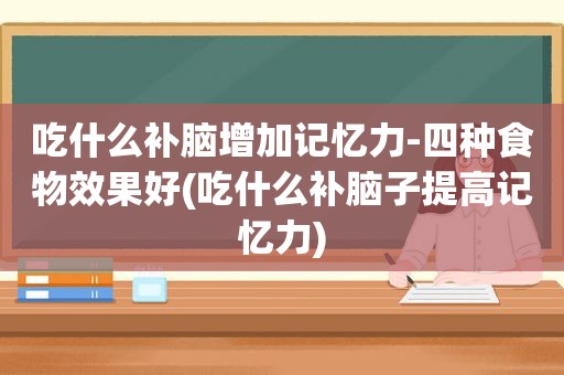 吃什么补脑增加记忆力-四种食物效果好(吃什么补脑子提高记忆力)