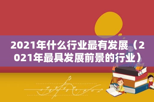 2021年什么行业最有发展（2021年最具发展前景的行业）