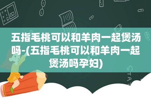 五指毛桃可以和羊肉一起煲汤吗-(五指毛桃可以和羊肉一起煲汤吗孕妇)