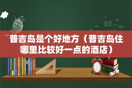 普吉岛是个好地方（普吉岛住哪里比较好一点的酒店）