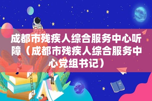 成都市残疾人综合服务中心听障（成都市残疾人综合服务中心党组书记）