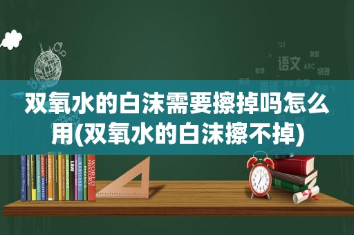 双氧水的白沫需要擦掉吗怎么用(双氧水的白沫擦不掉)