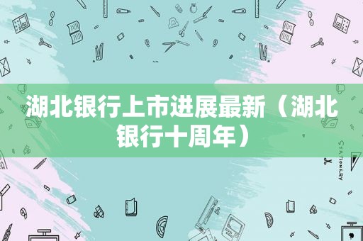 湖北银行上市进展最新（湖北银行十周年）