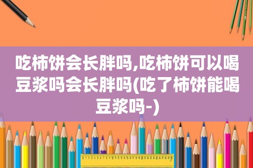 吃柿饼会长胖吗,吃柿饼可以喝豆浆吗会长胖吗(吃了柿饼能喝豆浆吗-)