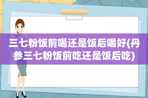 三七粉饭前喝还是饭后喝好(丹参三七粉饭前吃还是饭后吃)