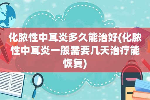 化脓性中耳炎多久能治好(化脓性中耳炎一般需要几天治疗能恢复)