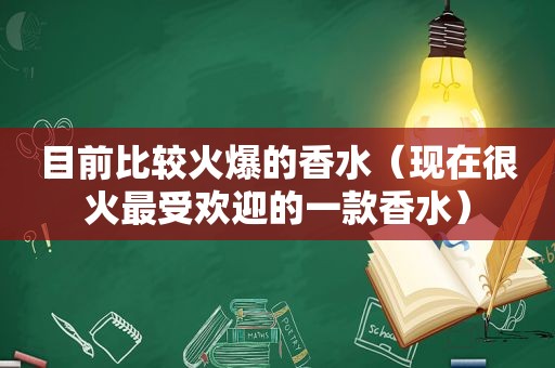 目前比较火爆的香水（现在很火最受欢迎的一款香水）