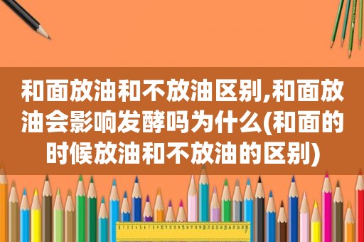 和面放油和不放油区别,和面放油会影响发酵吗为什么(和面的时候放油和不放油的区别)