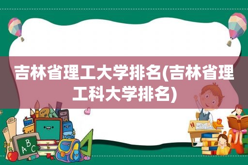 吉林省理工大学排名(吉林省理工科大学排名)