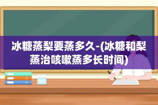 冰糖蒸梨要蒸多久-(冰糖和梨蒸治咳嗽蒸多长时间)