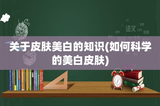 关于皮肤美白的知识(如何科学的美白皮肤)