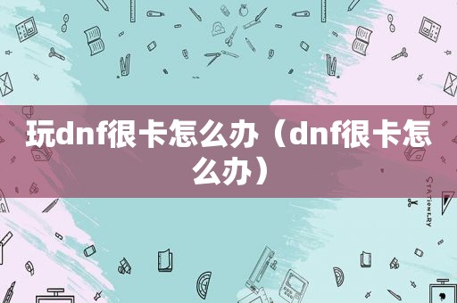 玩dnf很卡怎么办（dnf很卡怎么办）