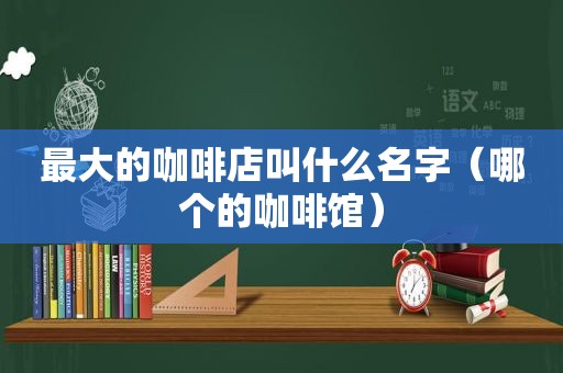 最大的咖啡店叫什么名字（哪个的咖啡馆）