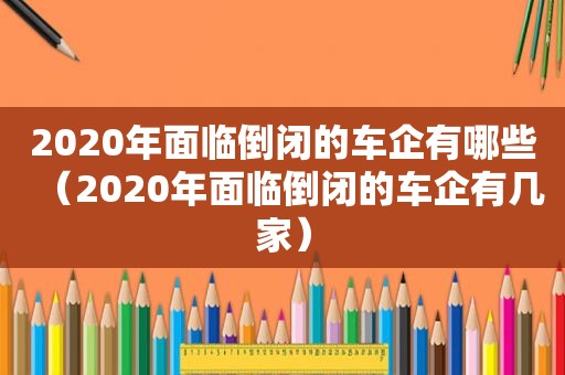 2020年面临倒闭的车企有哪些（2020年面临倒闭的车企有几家）