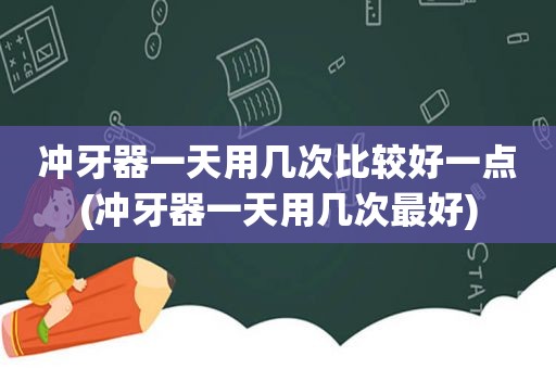 冲牙器一天用几次比较好一点(冲牙器一天用几次最好)