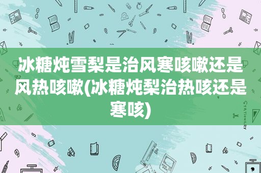 冰糖炖雪梨是治风寒咳嗽还是风热咳嗽(冰糖炖梨治热咳还是寒咳)