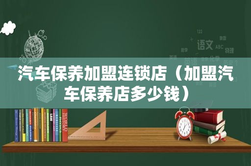 汽车保养加盟连锁店（加盟汽车保养店多少钱）