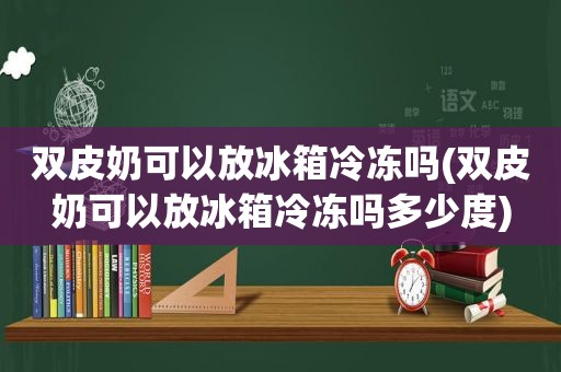 双皮奶可以放冰箱冷冻吗(双皮奶可以放冰箱冷冻吗多少度)