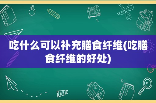 吃什么可以补充膳食纤维(吃膳食纤维的好处)