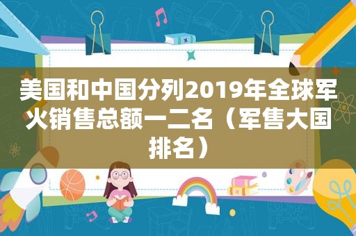 美国和中国分列2019年全球军火销售总额一二名（军售大国排名）