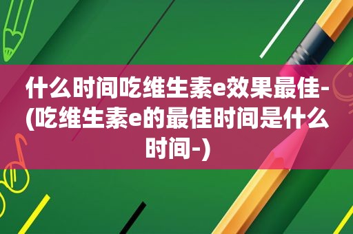 什么时间吃维生素e效果最佳-(吃维生素e的最佳时间是什么时间-)