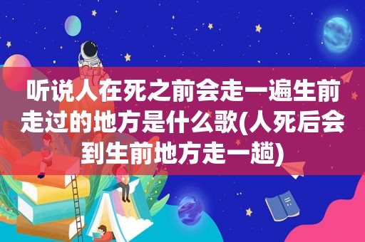 听说人在死之前会走一遍生前走过的地方是什么歌(人死后会到生前地方走一趟)