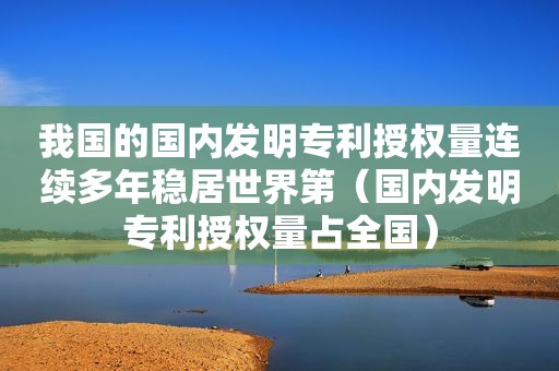 我国的国内发明专利授权量连续多年稳居世界第（国内发明专利授权量占全国）