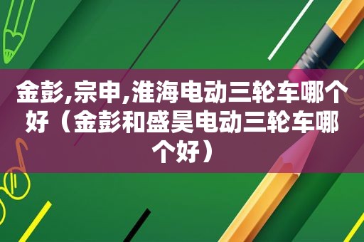 金彭,宗申,淮海电动三轮车哪个好（金彭和盛昊电动三轮车哪个好）