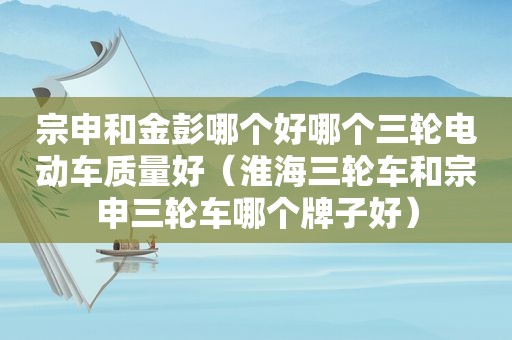 宗申和金彭哪个好哪个三轮电动车质量好（淮海三轮车和宗申三轮车哪个牌子好）