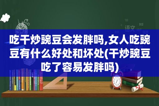 吃干炒豌豆会发胖吗,女人吃豌豆有什么好处和坏处(干炒豌豆吃了容易发胖吗)