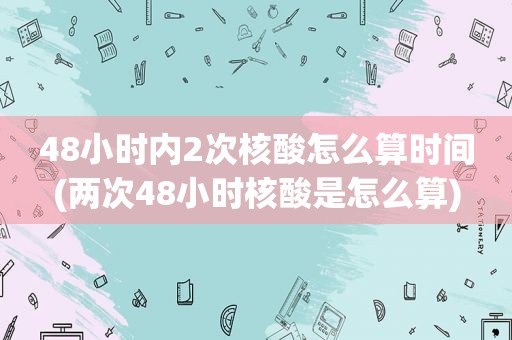 48小时内2次核酸怎么算时间(两次48小时核酸是怎么算)