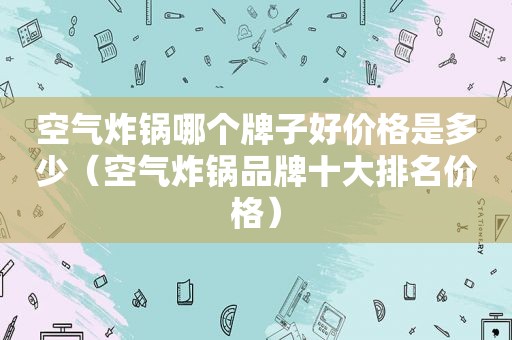 空气炸锅哪个牌子好价格是多少（空气炸锅品牌十大排名价格）