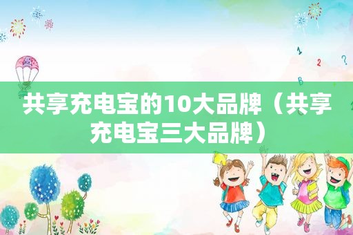 共享充电宝的10大品牌（共享充电宝三大品牌）