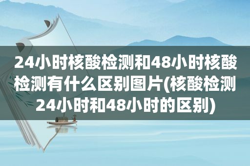 24小时核酸检测和48小时核酸检测有什么区别图片(核酸检测24小时和48小时的区别)