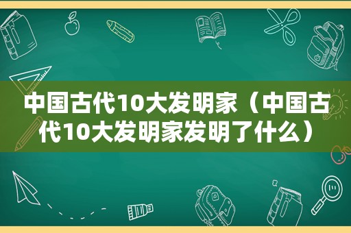 中国古代10大发明家（中国古代10大发明家发明了什么）